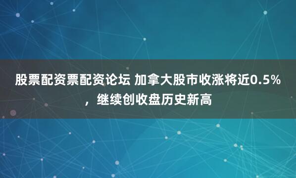 股票配资票配资论坛 加拿大股市收涨将近0.5%，继续创收盘历史新高