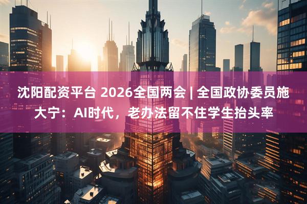 沈阳配资平台 2026全国两会 | 全国政协委员施大宁：AI时代，老办法留不住学生抬头率