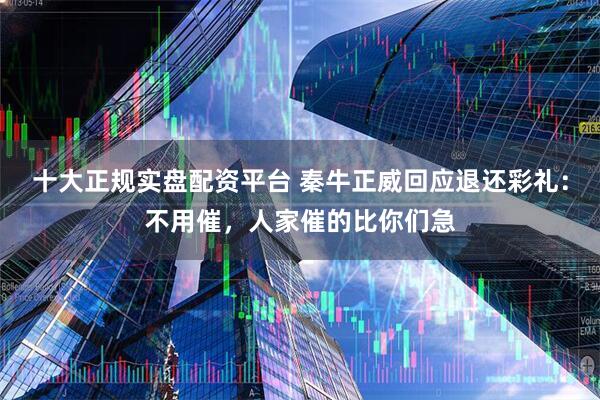 十大正规实盘配资平台 秦牛正威回应退还彩礼：不用催，人家催的比你们急
