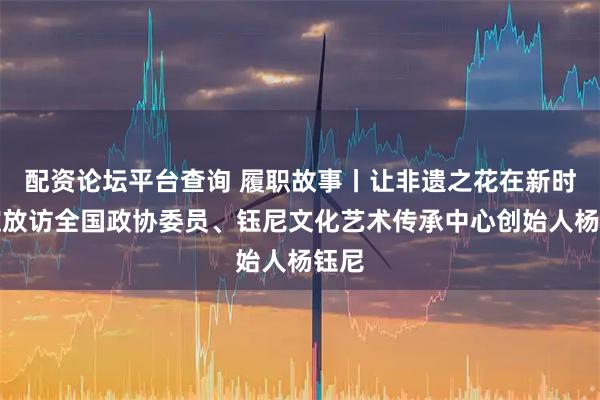 配资论坛平台查询 履职故事丨让非遗之花在新时代绽放访全国政协委员、钰尼文化艺术传承中心创始人杨钰尼