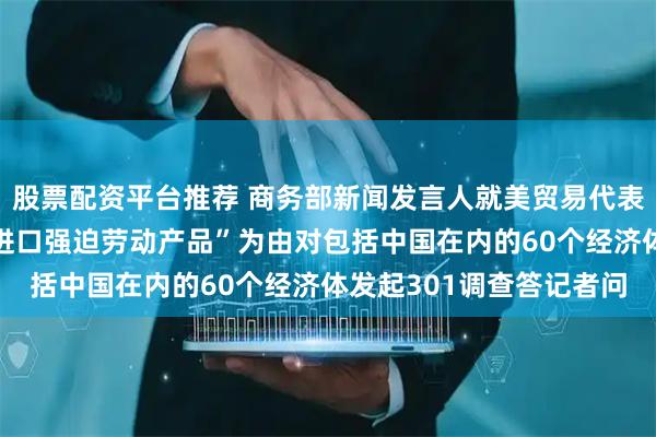 股票配资平台推荐 商务部新闻发言人就美贸易代表办公室宣布以“未禁止进口强迫劳动产品”为由对包括中国在内的60个经济体发起301调查答记者问