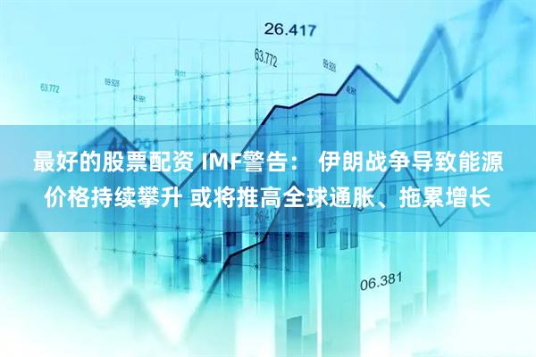 最好的股票配资 IMF警告： 伊朗战争导致能源价格持续攀升 或将推高全球通胀、拖累增长