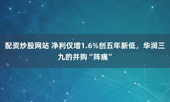 配资炒股网站 净利仅增1.6%创五年新低，华润三九的并购“阵痛”