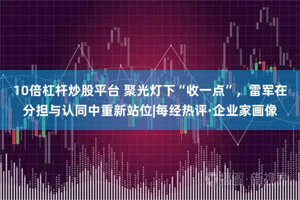 10倍杠杆炒股平台 聚光灯下“收一点”，雷军在分担与认同中重新站位|每经热评·企业家画像